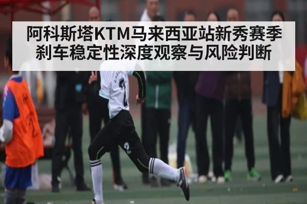 阿科斯塔KTM马来西亚站新秀赛季刹车稳定性深度观察与风险判断